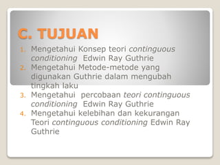 C. TUJUAN
1. Mengetahui Konsep teori continguous
conditioning Edwin Ray Guthrie
2. Mengetahui Metode-metode yang
digunakan Guthrie dalam mengubah
tingkah laku
3. Mengetahui percobaan teori continguous
conditioning Edwin Ray Guthrie
4. Mengetahui kelebihan dan kekurangan
Teori continguous conditioning Edwin Ray
Guthrie
 