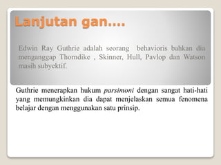 Lanjutan gan….
Edwin Ray Guthrie adalah seorang behavioris bahkan dia
menganggap Thorndike , Skinner, Hull, Pavlop dan Watson
masih subyektif.
Guthrie menerapkan hukum parsimoni dengan sangat hati-hati
yang memungkinkan dia dapat menjelaskan semua fenomena
belajar dengan menggunakan satu prinsip.
 