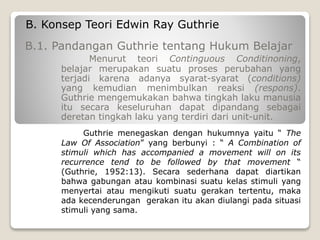 B. Konsep Teori Edwin Ray Guthrie
B.1. Pandangan Guthrie tentang Hukum Belajar
Menurut teori Continguous Conditinoning,
belajar merupakan suatu proses perubahan yang
terjadi karena adanya syarat-syarat (conditions)
yang kemudian menimbulkan reaksi (respons).
Guthrie mengemukakan bahwa tingkah laku manusia
itu secara keseluruhan dapat dipandang sebagai
deretan tingkah laku yang terdiri dari unit-unit.
Guthrie menegaskan dengan hukumnya yaitu “ The
Law Of Association” yang berbunyi : “ A Combination of
stimuli which has accompanied a movement will on its
recurrence tend to be followed by that movement “
(Guthrie, 1952:13). Secara sederhana dapat diartikan
bahwa gabungan atau kombinasi suatu kelas stimuli yang
menyertai atau mengikuti suatu gerakan tertentu, maka
ada kecenderungan gerakan itu akan diulangi pada situasi
stimuli yang sama.
 