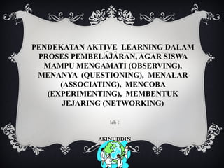 PENDEKATAN AKTIVE LEARNING DALAM
PROSES PEMBELAJARAN, AGAR SISWA
MAMPU MENGAMATI (OBSERVING),
MENANYA (QUESTIONING), MENALAR
(ASSOCIATING), MENCOBA
(EXPERIMENTING), MEMBENTUK
JEJARING (NETWORKING)
leh :
AKINUDDIN
121030031

 