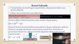 Korosi Galvanik
 Terjadi ketika dua buah logam yang berbeda, saling kontak dalam suatu
larutan elektrolit.
 Misal : Korosi Galvanik sistem Besi-Seng
Diketahui Potensial Elektroda
E Zn = -0.763 V E Fe = -0.44 V
Beda Potensial =E Zn - E Fe = 0.323 V
KOROSI
GALVANIK
 