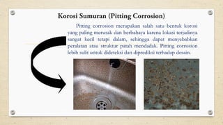 Pitting corrosion merupakan salah satu bentuk korosi
yang paling merusak dan berbahaya karena lokasi terjadinya
sangat kecil tetapi dalam, sehingga dapat menyebabkan
peralatan atau struktur patah mendadak. Pitting corrosion
lebih sulit untuk dideteksi dan diprediksi terhadap desain.
Korosi Sumuran (Pitting Corrosion)
 