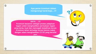 Apa peran kromium dalam
mengurangi karat-baja....!!!
SAYA ….!!!!
Kromium berperan sebagai proses pelapisan
logam untuk menghasilkan permukaan logam
yang keras, kuat dan mencegah terjadinya korosi.
Kromium tahan terhadap korosi karena reaksi
dengan udara menghasilkan C2 O2 yang bersifat
pori.
 