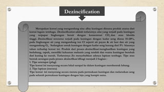 Dezincification
Merupakan korosi yang mengandung zinc alloy kuningan dimana produk utama dari
korosi logam tembaga. Dezincificationadalahterlarutnyazincyang terjadi pada kuningan
yang terpapar lingkungan berair dengan konsentrasi CO2dan atau klorida
tinggi.Dezincfikasi terutama terjadi pada kuningan dengan kadar seng diatas 15–20%,
pada lingkungan air yang mengandung ion Cl-
seperti air payau & air laut dan air yang
mengandung O2.Sedangkan untuk kuningan dengan kadar seng kurang dari 5%biasanya
tahan terhadap korosi ini. Produk dari prosesdezincfikasimenghasilkan kuningan yang
berlubang, rapuh, memiliki kekuatan mekanis yang rendah dan warna kuningan berubah
dari kuning ke merah. Terlarutnya Zn menyebabkan adanya lapisan tembaga. Tipe atau
bentuk serangan pada prosesdesincfikasidibagi menjadi 2 bagian :
1. Tipe setempat (plug)
Tipe korosi ini menyerang secara lokal sampai ke dalam kuningan membentuk lubang.
2. Tipe lapisan (merata)
Tipe korosiini menyerang secara merata pada permukaan kuningan dan melarutkan seng
pada seluruh permukaan kuningan dengan laju yang hampir sama.
 