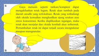Gaya mekanis seperti tarikan/kompresi dapat
mengakibatkan retak logam. Retak akan tumbuh pada
daerah anodik yang terlokalisasi. Retak yang terlindungi
oleh oksida kemudian menghasilkan ujung retakan atau
stress konsentrasi. Ketika diaplikasikan tegangan, maka
retak akan menjalar dan oksida kembali akan terbentuk.
Pertumbuhan retak ini dapat terjadi secara intergralunar
maupun transgranular.
 