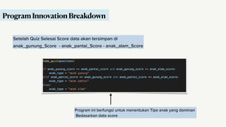 Setelah Quiz Selesai Score data akan tersimpan di
anak_gunung_Score - anak_pantai_Score - anak_alam_Score
Program ini berfungsi untuk menentukan Tipe anak yang dominan
Bedasarkan data score
Program Innovation Breakdown
 