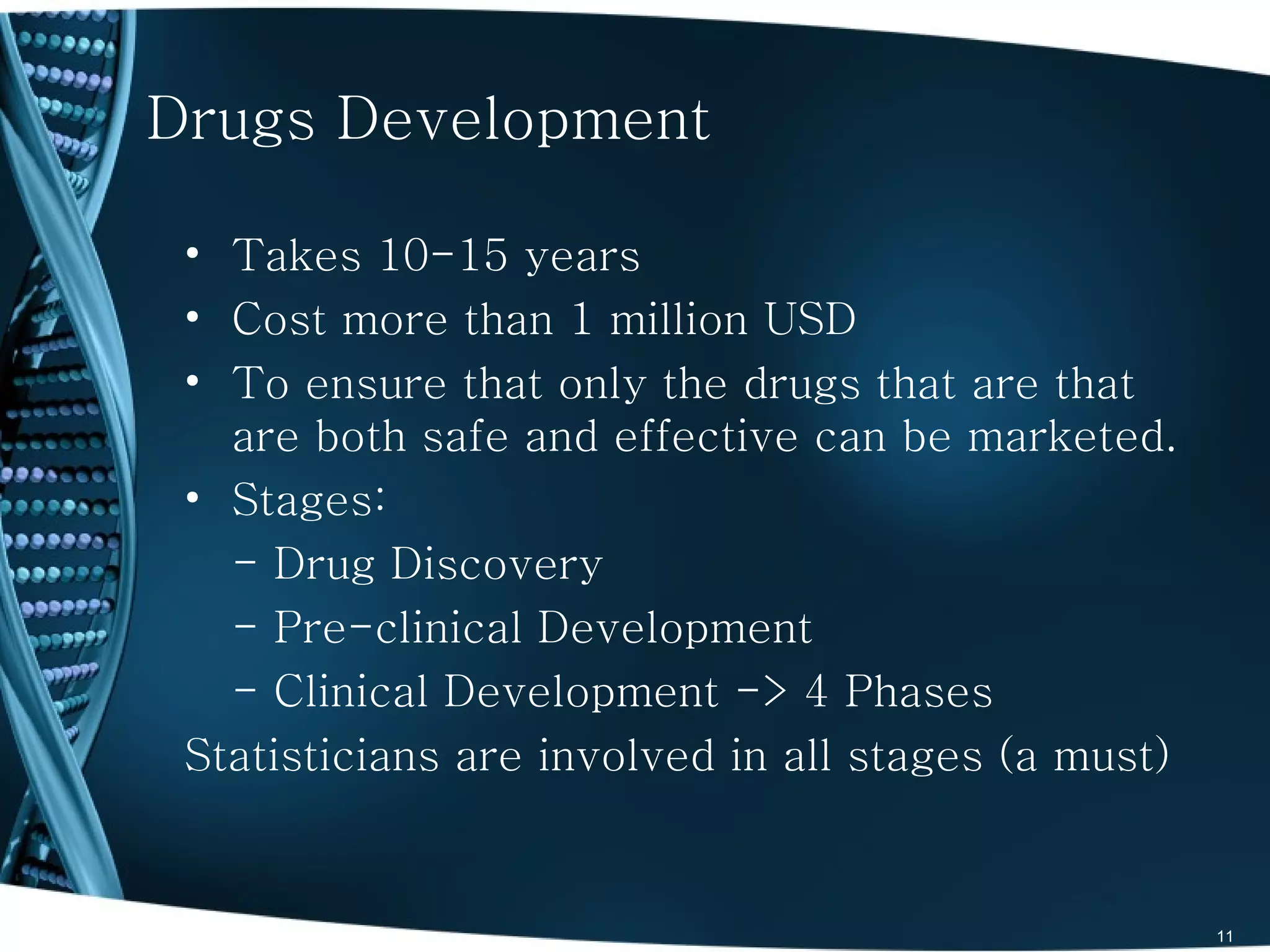 Drugs Development

 • Takes 10-15 years
 • Cost more than 1 million USD
 • To ensure that only the drugs that are that
   are both safe and effective can be marketed.
 • Stages:
   - Drug Discovery
   - Pre-clinical Development
   - Clinical Development -> 4 Phases
 Statisticians are involved in all stages (a must)


                                                     11
 