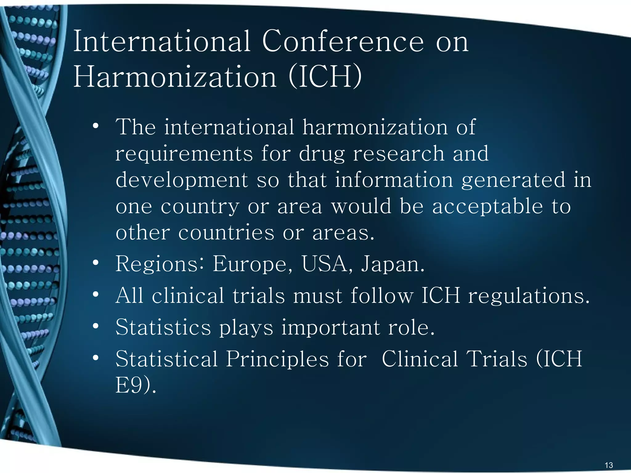 International Conference on
Harmonization (ICH)
 • The international harmonization of
   requirements for drug research and
   development so that information generated in
   one country or area would be acceptable to
   other countries or areas.
 • Regions: Europe, USA, Japan.
 • All clinical trials must follow ICH regulations.
 • Statistics plays important role.
 • Statistical Principles for Clinical Trials (ICH
   E9).


                                                      13
 