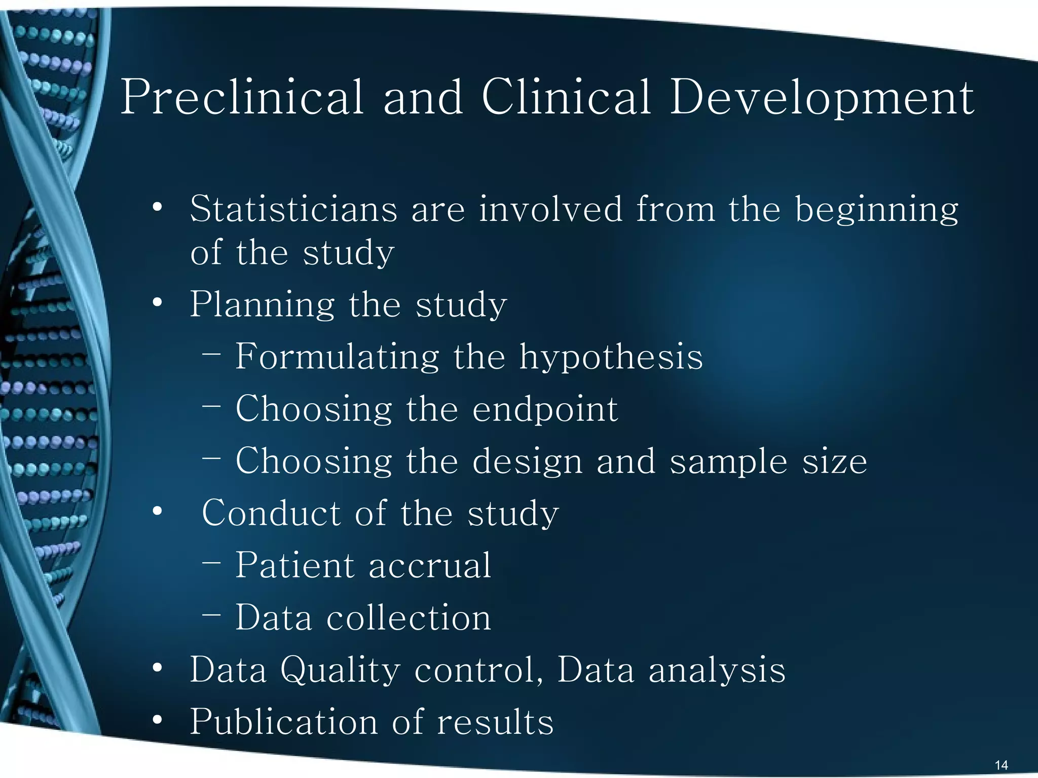 Preclinical and Clinical Development

 • Statisticians are involved from the beginning
   of the study
 • Planning the study
    – Formulating the hypothesis
    – Choosing the endpoint
    – Choosing the design and sample size
 • Conduct of the study
    – Patient accrual
    – Data collection
 • Data Quality control, Data analysis
 • Publication of results
                                                   14
 