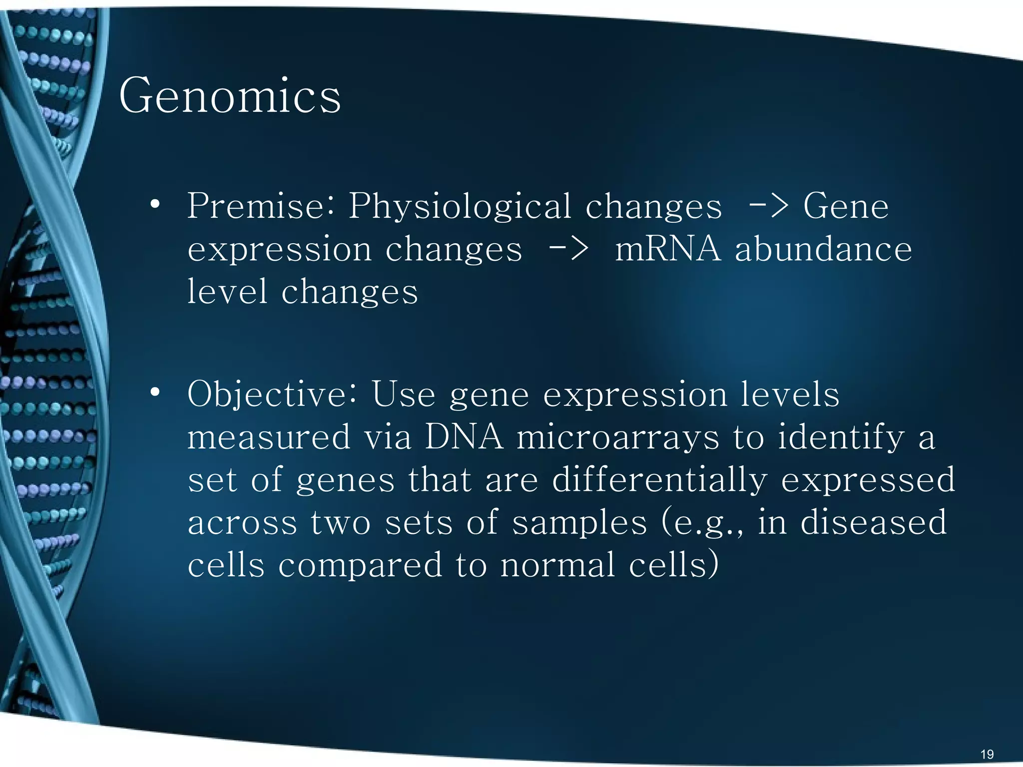 Genomics

 • Premise: Physiological changes -> Gene
   expression changes -> mRNA abundance
   level changes

 • Objective: Use gene expression levels
   measured via DNA microarrays to identify a
   set of genes that are differentially expressed
   across two sets of samples (e.g., in diseased
   cells compared to normal cells)




                                                    19
 