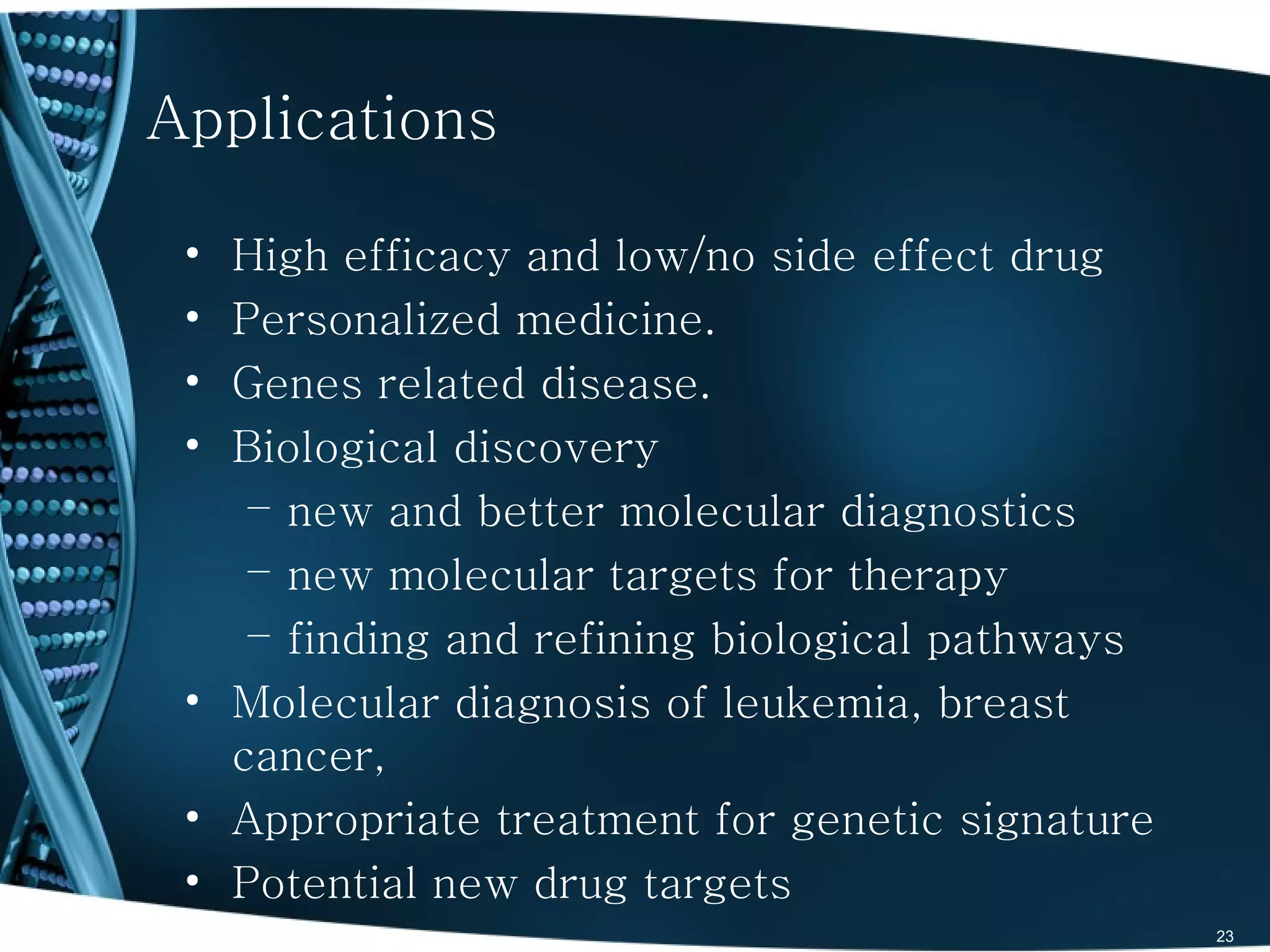 Applications

 • High efficacy and low/no side effect drug
 • Personalized medicine.
 • Genes related disease.
 • Biological discovery
    – new and better molecular diagnostics
    – new molecular targets for therapy
    – finding and refining biological pathways
 • Molecular diagnosis of leukemia, breast
   cancer,
 • Appropriate treatment for genetic signature
 • Potential new drug targets
                                                 23
 