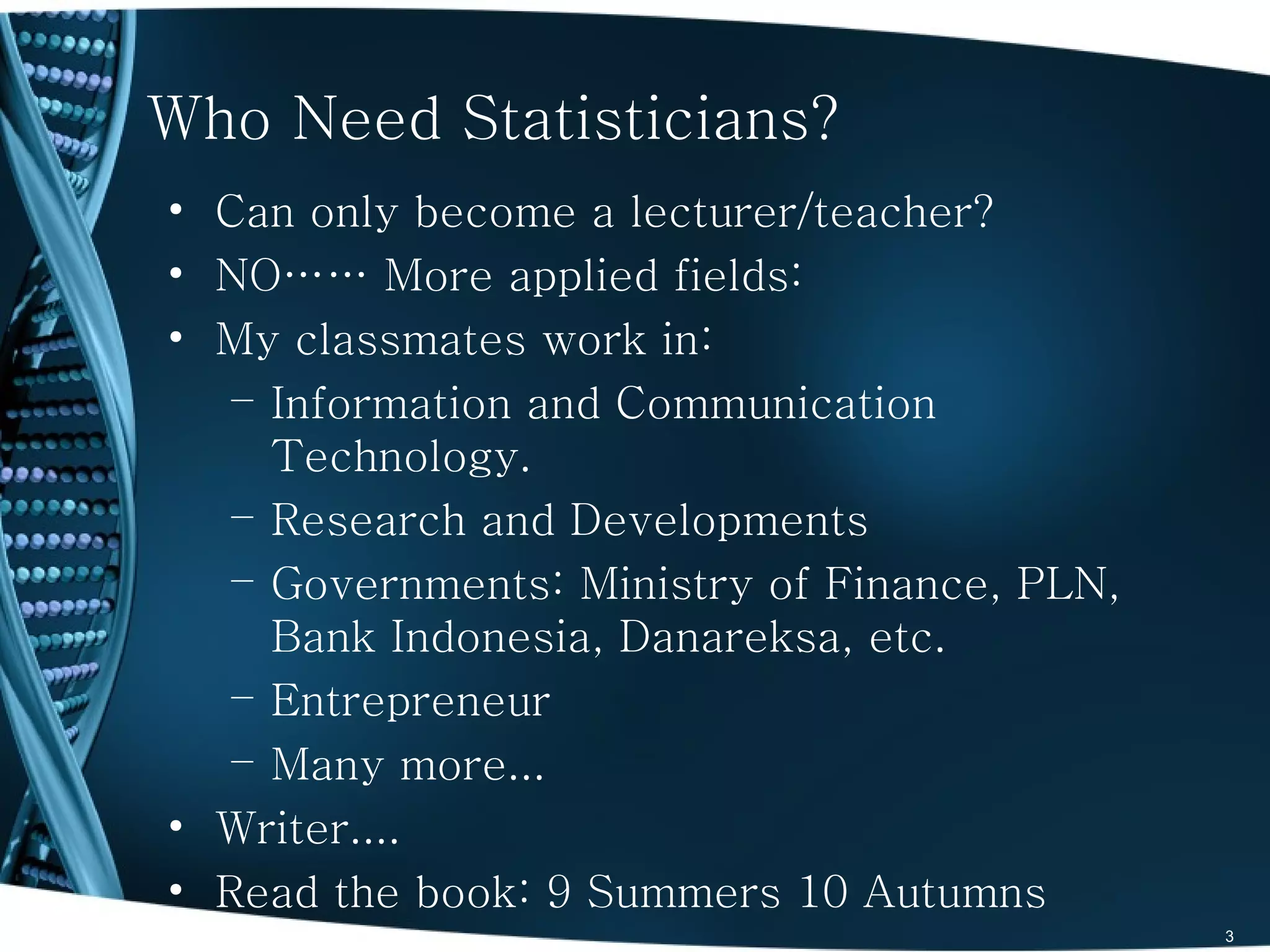Who Need Statisticians?
• Can only become a lecturer/teacher?
• NO…… More applied fields:
• My classmates work in:
   – Information and Communication
     Technology.
   – Research and Developments
   – Governments: Ministry of Finance, PLN,
     Bank Indonesia, Danareksa, etc.
   – Entrepreneur
   – Many more...
• Writer....
• Read the book: 9 Summers 10 Autumns
                                              3
 