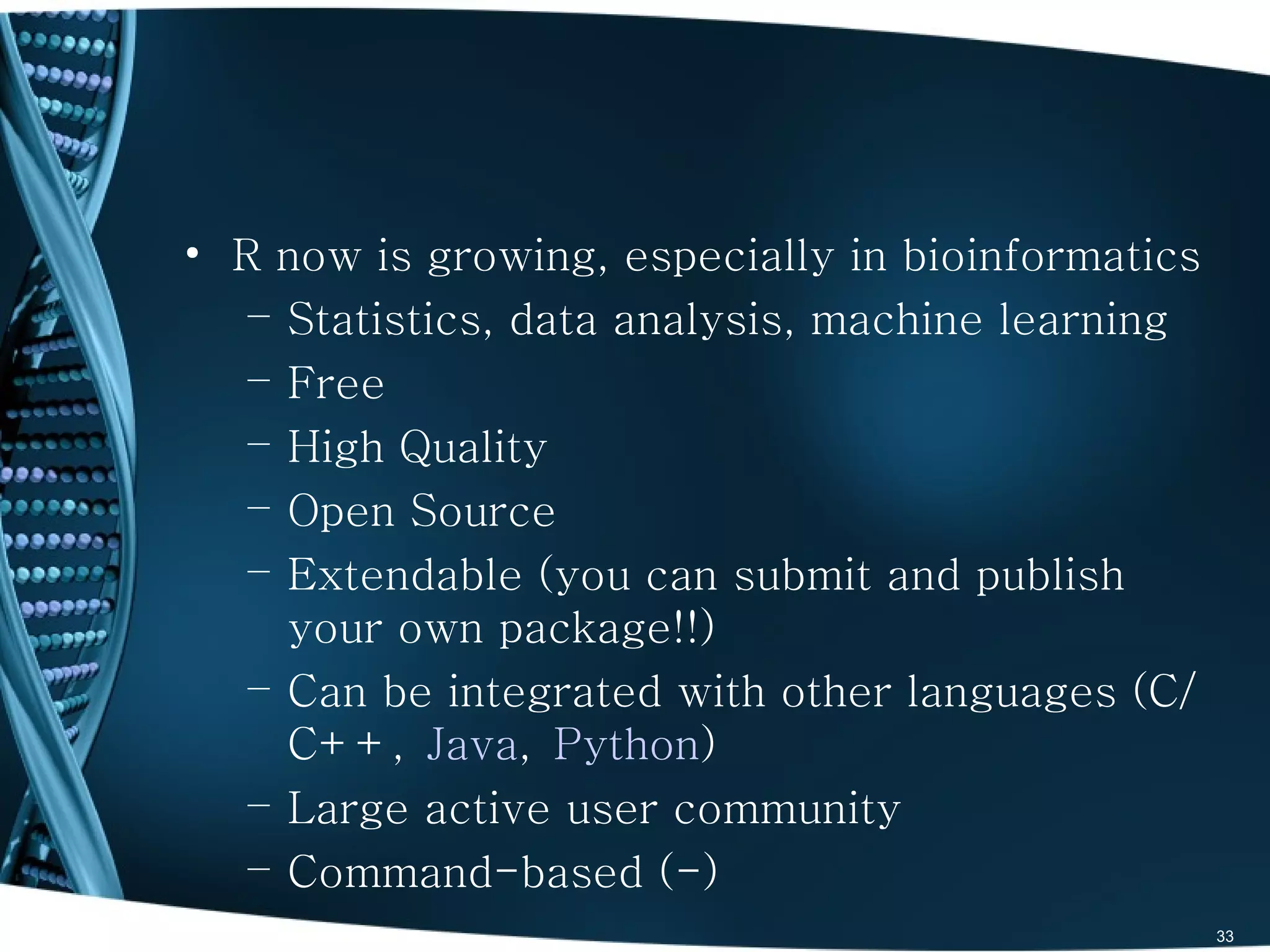 • R now is growing, especially in bioinformatics
   – Statistics, data analysis, machine learning
   – Free
   – High Quality
   – Open Source
   – Extendable (you can submit and publish
     your own package!!)
   – Can be integrated with other languages (C/
     C++, Java, Python)
   – Large active user community
   – Command-based (-)
                                                   33
 