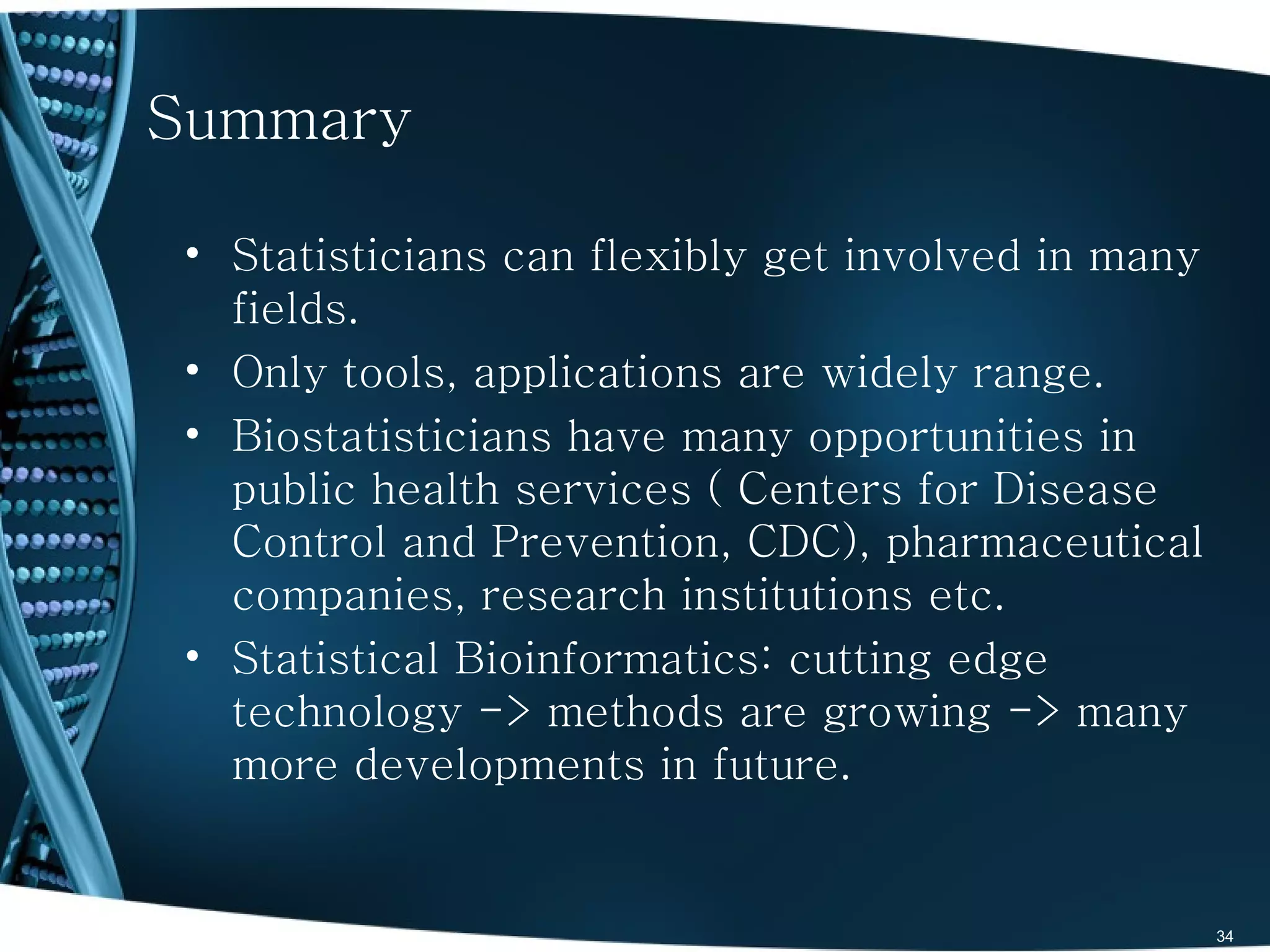 Summary

• Statisticians can flexibly get involved in many
  fields.
• Only tools, applications are widely range.
• Biostatisticians have many opportunities in
  public health services ( Centers for Disease
  Control and Prevention, CDC), pharmaceutical
  companies, research institutions etc.
• Statistical Bioinformatics: cutting edge
  technology -> methods are growing -> many
  more developments in future.


                                                    34
 
