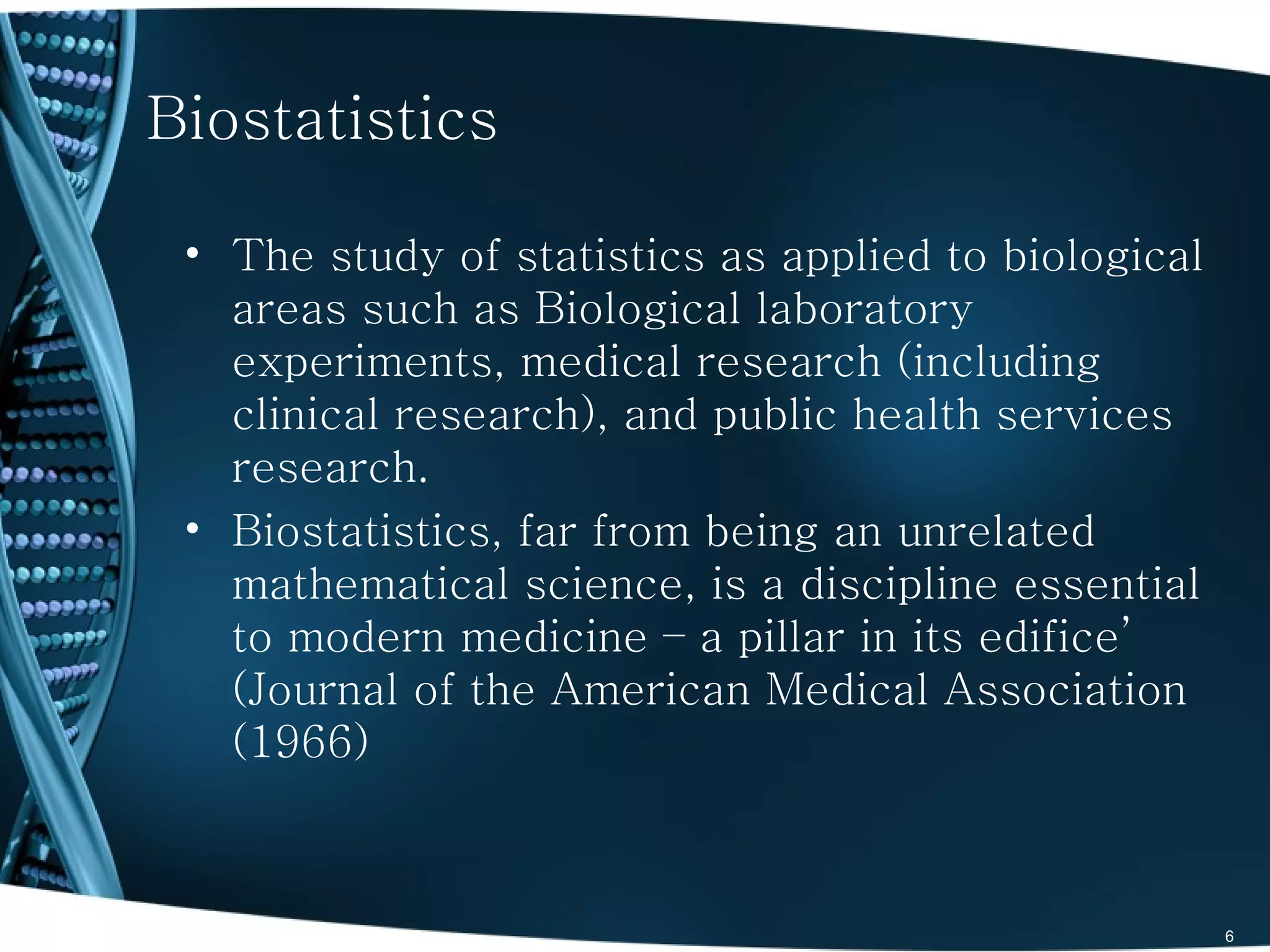Biostatistics

 • The study of statistics as applied to biological
   areas such as Biological laboratory
   experiments, medical research (including
   clinical research), and public health services
   research.
 • Biostatistics, far from being an unrelated
   mathematical science, is a discipline essential
   to modern medicine – a pillar in its edifice’
   (Journal of the American Medical Association
   (1966)



                                                      6
 