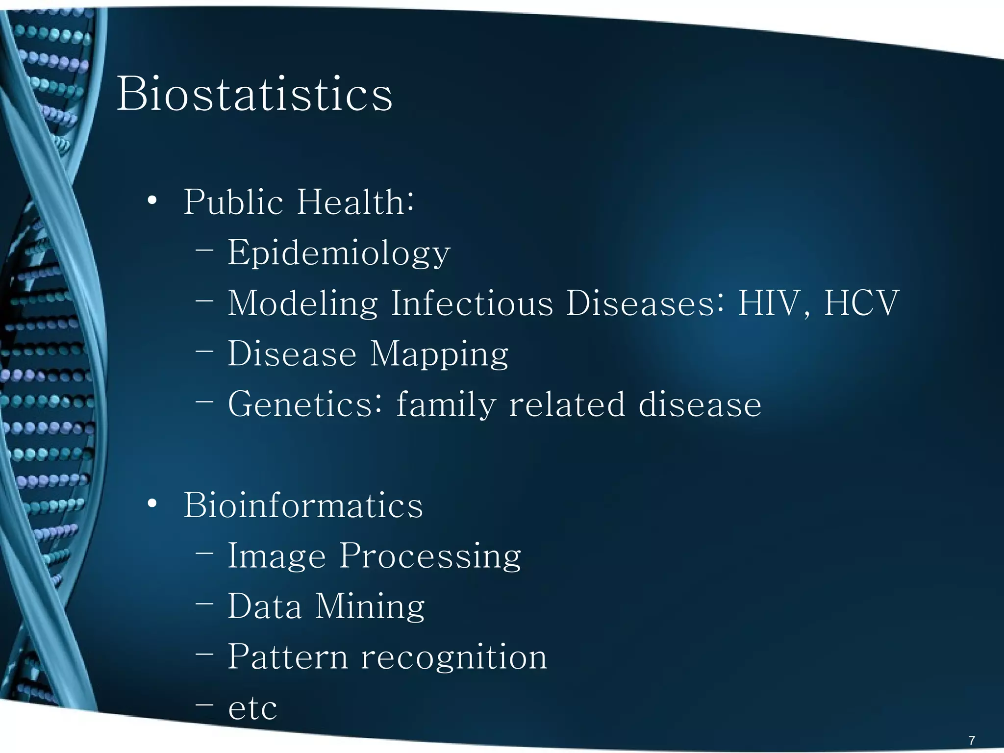 Biostatistics

 • Public Health:
    – Epidemiology
    – Modeling Infectious Diseases: HIV, HCV
    – Disease Mapping
    – Genetics: family related disease

 • Bioinformatics
    – Image Processing
    – Data Mining
    – Pattern recognition
    – etc
                                               7
 