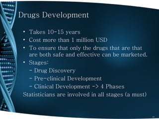 Drugs Development

 • Takes 10-15 years
 • Cost more than 1 million USD
 • To ensure that only the drugs that are that
   are both safe and effective can be marketed.
 • Stages:
   - Drug Discovery
   - Pre-clinical Development
   - Clinical Development -> 4 Phases
 Statisticians are involved in all stages (a must)


                                                     11
 