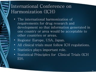International Conference on
Harmonization (ICH)
 • The international harmonization of
   requirements for drug research and
   development so that information generated in
   one country or area would be acceptable to
   other countries or areas.
 • Regions: Europe, USA, Japan.
 • All clinical trials must follow ICH regulations.
 • Statistics plays important role.
 • Statistical Principles for Clinical Trials (ICH
   E9).


                                                      13
 