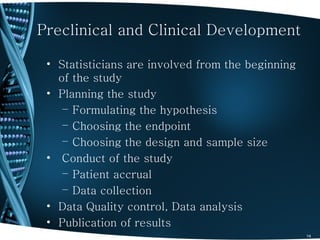 Preclinical and Clinical Development

 • Statisticians are involved from the beginning
   of the study
 • Planning the study
    – Formulating the hypothesis
    – Choosing the endpoint
    – Choosing the design and sample size
 • Conduct of the study
    – Patient accrual
    – Data collection
 • Data Quality control, Data analysis
 • Publication of results
                                                   14
 