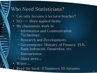 Who Need Statisticians?
• Can only become a lecturer/teacher?
• NO…… More applied fields:
• My classmates work in:
   – Information and Communication
     Technology.
   – Research and Developments
   – Governments: Ministry of Finance, PLN,
     Bank Indonesia, Danareksa, etc.
   – Entrepreneur
   – Many more...
• Writer....
• Read the book: 9 Summers 10 Autumns
                                              3
 