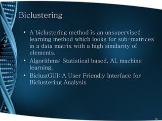 Biclustering

 • A biclustering method is an unsupervised
   learning method which looks for sub-matrices
   in a data matrix with a high similarity of
   elements.
 • Algorithms: Statistical based, AI, machine
   learning.
 • BiclustGUI: A User Friendly Interface for
   Biclustering Analysis




                                                  30
 