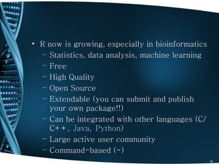 • R now is growing, especially in bioinformatics
   – Statistics, data analysis, machine learning
   – Free
   – High Quality
   – Open Source
   – Extendable (you can submit and publish
     your own package!!)
   – Can be integrated with other languages (C/
     C++, Java, Python)
   – Large active user community
   – Command-based (-)
                                                   33
 