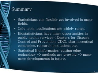 Summary

• Statisticians can flexibly get involved in many
  fields.
• Only tools, applications are widely range.
• Biostatisticians have many opportunities in
  public health services ( Centers for Disease
  Control and Prevention, CDC), pharmaceutical
  companies, research institutions etc.
• Statistical Bioinformatics: cutting edge
  technology -> methods are growing -> many
  more developments in future.


                                                    34
 