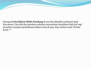 Semoga Cerita Rakyat Malin Kundang di atas bisa dijadikan pelajaran bagi
kita semua. Dan jika dari pembaca sekalian menemukan kesalahan baik dari segi
penulisan maupun pembahasan dalam cerita di atas, Saya mohon maaf. Terima
kasih ^^
 