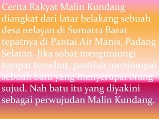 Cerita Rakyat Malin Kundang
diangkat dari latar belakang sebuah
desa nelayan di Sumatra Barat
tepatnya di Pantai Air Manis, Padang
Selatan. Jika sobat mengunjungi
tempat tersebut, pastilah menjumpai
sebuah batu yang menyerupai orang
sujud. Nah batu itu yang diyakini
sebagai perwujudan Malin Kundang.
 