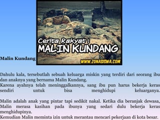 Malin Kundang
Dahulu kala, tersebutlah sebuah keluarga miskin yang terdiri dari seorang ibu
dan anaknya yang bernama Malin Kundang.
Karena ayahnya telah meninggalkannya, sang ibu pun harus bekerja keras
sendiri untuk bisa menghidupi keluarganya.
Malin adalah anak yang pintar tapi sedikit nakal. Ketika dia beranjak dewasa,
Malin merasa kasihan pada ibunya yang sedari dulu bekerja keras
menghidupinya.
Kemudian Malin meminta izin untuk merantau mencari pekerjaan di kota besar.
 