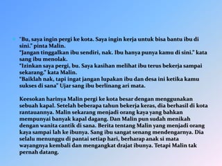  “Bu, saya ingin pergi ke kota. Saya ingin kerja untuk bisa bantu ibu di
sini.” pinta Malin.
“Jangan tinggalkan ibu sendiri, nak. Ibu hanya punya kamu di sini.” kata
sang ibu menolak.
“Izinkan saya pergi, bu. Saya kasihan melihat ibu terus bekerja sampai
sekarang.” kata Malin.
“Baiklah nak, tapi ingat jangan lupakan ibu dan desa ini ketika kamu
sukses di sana” Ujar sang ibu berlinang ari mata.
Keesokan harinya Malin pergi ke kota besar dengan menggunakan
sebuah kapal. Setelah beberapa tahun bekerja keras, dia berhasil di kota
rantauannya. Malin sekarang menjadi orang kaya yang bahkan
mempunyai banyak kapal dagang. Dan Malin pun sudah menikah
dengan wanita cantik di sana. Berita tentang Malin yang menjadi orang
kaya sampai lah ke ibunya. Sang ibu sangat senang mendengarnya. Dia
selalu menunggu di pantai setiap hari, berharap anak si mata
wayangnya kembali dan mengangkat drajat ibunya. Tetapi Malin tak
pernah datang.
 