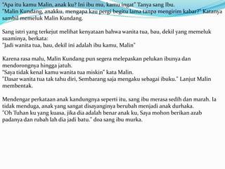 “Apa itu kamu Malin, anak ku? Ini ibu mu, kamu ingat” Tanya sang Ibu.
"Malin Kundang, anakku, mengapa kau pergi begitu lama tanpa mengirim kabar?" Katanya
sambil memeluk Malin Kundang.
Sang istri yang terkejut melihat kenyataan bahwa wanita tua, bau, dekil yang memeluk
suaminya, berkata:
"Jadi wanita tua, bau, dekil ini adalah ibu kamu, Malin"
Karena rasa malu, Malin Kundang pun segera melepaskan pelukan ibunya dan
mendorongnya hingga jatuh.
“Saya tidak kenal kamu wanita tua miskin” kata Malin.
"Dasar wanita tua tak tahu diri, Sembarang saja mengaku sebagai ibuku." Lanjut Malin
membentak.
Mendengar perkataan anak kandungnya seperti itu, sang ibu merasa sedih dan marah. Ia
tidak menduga, anak yang sangat disayanginya berubah menjadi anak durhaka.
"Oh Tuhan ku yang kuasa, jika dia adalah benar anak ku, Saya mohon berikan azab
padanya dan rubah lah dia jadi batu." doa sang ibu murka.
 