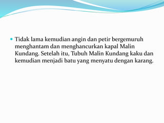  Tidak lama kemudian angin dan petir bergemuruh
menghantam dan menghancurkan kapal Malin
Kundang. Setelah itu, Tubuh Malin Kundang kaku dan
kemudian menjadi batu yang menyatu dengan karang.
 