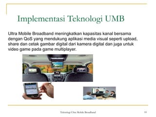 Teknologi Ultra Mobile Broadband 10
Implementasi Teknologi UMB
10
Ultra Mobile Broadband meningkatkan kapasitas kanal bersama
dengan QoS yang mendukung aplikasi media visual seperti upload,
share dan cetak gambar digital dari kamera digital dan juga untuk
video game pada game multiplayer.
 