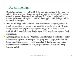 Teknologi Ultra Mobile Broadband 11
Kesimpulan
11
Dunia komunikasi bergerak ke IP di hampir setiap dimensi, dan jaringan
seluler tidak terkecuali. Didorong awalnya oleh pengenalan IP ke dalam
domain transport dan adopsi peningkatan IMS sebagai jaringan inti
memungkinkan untuk layanan multimedia canggih untuk jaringan seluler,
tetap dan konvergen.
 Bandwidth tinggi radio interface menawarkan cara yang sangat efektif
untuk memastikan pengguna akhir memiliki pengalaman positif dengan
menyediakan throughput data yang lebih tinggi (baik downlink dan
uplink), lebih rendah latency dan jaringan lebih mudah dan layanan QoS
manajemen.
 Karena penting, pindah ke IP berbasis arsitektur akan membantu operator
memberikan layanan baru dengan cara yang hemat biaya, baik melalui
biaya rendah inheren dari pengiriman paket IP dan kesempatan untuk
memanfaatkan elemen kunci dari jaringan mereka untuk mendukung
layanan mobile.
 
