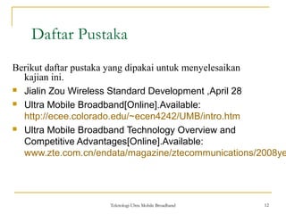Teknologi Ultra Mobile Broadband 12
Daftar Pustaka
12
Berikut daftar pustaka yang dipakai untuk menyelesaikan
kajian ini.
 Jialin Zou Wireless Standard Development ,April 28
 Ultra Mobile Broadband[Online].Available:
http://ecee.colorado.edu/~ecen4242/UMB/intro.htm
 Ultra Mobile Broadband Technology Overview and
Competitive Advantages[Online].Available:
www.zte.com.cn/endata/magazine/ztecommunications/2008ye
 