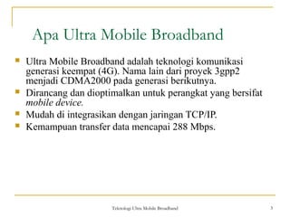 Teknologi Ultra Mobile Broadband 3
Apa Ultra Mobile Broadband
3
 Ultra Mobile Broadband adalah teknologi komunikasi
generasi keempat (4G). Nama lain dari proyek 3gpp2
menjadi CDMA2000 pada generasi berikutnya.
 Dirancang dan dioptimalkan untuk perangkat yang bersifat
mobile device.
 Mudah di integrasikan dengan jaringan TCP/IP.
 Kemampuan transfer data mencapai 288 Mbps.
 