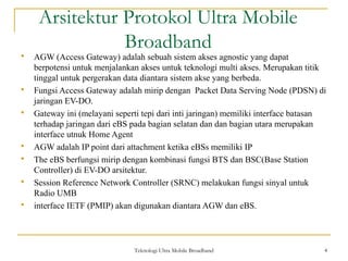 Teknologi Ultra Mobile Broadband 4
Arsitektur Protokol Ultra Mobile
Broadband
 AGW (Access Gateway) adalah sebuah sistem akses agnostic yang dapat
berpotensi untuk menjalankan akses untuk teknologi multi akses. Merupakan titik
tinggal untuk pergerakan data diantara sistem akse yang berbeda.
 Fungsi Access Gateway adalah mirip dengan Packet Data Serving Node (PDSN) di
jaringan EV-DO.
 Gateway ini (melayani seperti tepi dari inti jaringan) memiliki interface batasan
terhadap jaringan dari eBS pada bagian selatan dan dan bagian utara merupakan
interface utnuk Home Agent
 AGW adalah IP point dari attachment ketika eBSs memiliki IP
 The eBS berfungsi mirip dengan kombinasi fungsi BTS dan BSC(Base Station
Controller) di EV-DO arsitektur.
 Session Reference Network Controller (SRNC) melakukan fungsi sinyal untuk
Radio UMB
 interface IETF (PMIP) akan digunakan diantara AGW dan eBS.
 