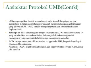 Arsitektur Protokol UMB(Cont’d)
 eBS mengumpulkan hampir semua fungsi radio kecuali fungsi paging dan
autentikasi. Belakangan ini fungsi nya adalah menempatkan pada entiti logical
yang disebut sRNC. sRNC sendiri mungkin terpusat dan terdistribusi dalam
implementasi.
 Sekumpulan eBSs dihubungkan dengan sekumpulan AGWs melalui backbone IP
yang memberikan skema konetivitas. Ini menyediakan keuntungan dari
managemen yang memiliki skalabilitas dan managemen redundan.
 AGW mengarahkan paket IP untuk data pengguna ke EBS, berperilaku sebagai
Otorisasi, Otentikasi dan
Akuntansi (AAA) client untuk akuntansi, dan juga bertindak sebagai Agen Asing
jika berlaku.
Teknologi Ultra Mobile Broadband 5
 