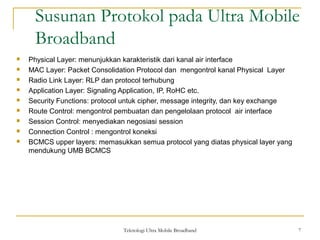 Teknologi Ultra Mobile Broadband 7
Susunan Protokol pada Ultra Mobile
Broadband
7
 Physical Layer: menunjukkan karakteristik dari kanal air interface
 MAC Layer: Packet Consolidation Protocol dan mengontrol kanal Physical Layer
 Radio Link Layer: RLP dan protocol terhubung
 Application Layer: Signaling Application, IP, RoHC etc.
 Security Functions: protocol untuk cipher, message integrity, dan key exchange
 Route Control: mengontrol pembuatan dan pengelolaan protocol air interface
 Session Control: menyediakan negosiasi session
 Connection Control : mengontrol koneksi
 BCMCS upper layers: memasukkan semua protocol yang diatas physical layer yang
mendukung UMB BCMCS
 