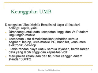 Teknologi Ultra Mobile Broadband 9
Keunggulan UMB
9
Keunggulan Ultra Mobile Broadband dapat dilihat dari
berbagai aspek, yaitu:
a. Dirancang untuk data kecepatan tinggi dan VoIP dalam
lingkungan mobile
b. kecepatan ultra dimaksimalkan terhadap semua
segmen: laptop, ultra-mobile PC, handset, konsumen
elektronik, desktop
c. Lebih rendah biaya untuk semua layanan, berdasarkan
data yang lebih tinggi dan kapasitas VoIP
d. Merupakan kelanjutan dari fitur-fitur canggih dalam
standar 3GPP2
 