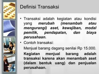 Definisi Transaksi
• Transaksi adalah kegiatan atau kondisi
yang merubah (menambah atau
mengurangi) aset, kewajiban, modal
pemilik, pendapatan, dan biaya
perusahaan.
• Contoh transaksi:
Menjual barang dagang senilai Rp 15.000.
Kegiatan menjual barang adalah
transaksi karena akan menambah aset
(dalam bentuk uang) dan penjualan
perusahaan.
 