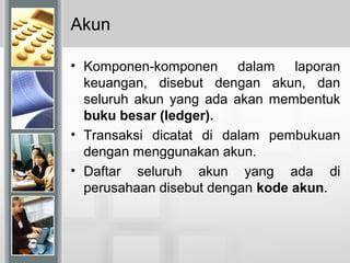 Akun
• Komponen-komponen dalam laporan
keuangan, disebut dengan akun, dan
seluruh akun yang ada akan membentuk
buku besar (ledger).
• Transaksi dicatat di dalam pembukuan
dengan menggunakan akun.
• Daftar seluruh akun yang ada di
perusahaan disebut dengan kode akun.
 