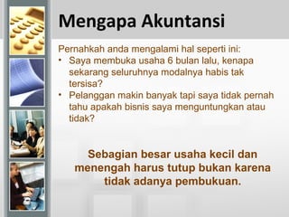 Mengapa Akuntansi
Pernahkah anda mengalami hal seperti ini:
• Saya membuka usaha 6 bulan lalu, kenapa
sekarang seluruhnya modalnya habis tak
tersisa?
• Pelanggan makin banyak tapi saya tidak pernah
tahu apakah bisnis saya menguntungkan atau
tidak?
Sebagian besar usaha kecil dan
menengah harus tutup bukan karena
tidak adanya pembukuan.
 