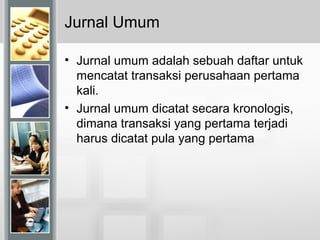 Jurnal Umum
• Jurnal umum adalah sebuah daftar untuk
mencatat transaksi perusahaan pertama
kali.
• Jurnal umum dicatat secara kronologis,
dimana transaksi yang pertama terjadi
harus dicatat pula yang pertama
 