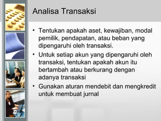 Analisa Transaksi
• Tentukan apakah aset, kewajiban, modal
pemilik, pendapatan, atau beban yang
dipengaruhi oleh transaksi.
• Untuk setiap akun yang dipengaruhi oleh
transaksi, tentukan apakah akun itu
bertambah atau berkurang dengan
adanya transaksi
• Gunakan aturan mendebit dan mengkredit
untuk membuat jurnal
 