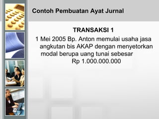 Contoh Pembuatan Ayat Jurnal
TRANSAKSI 1
1 Mei 2005 Bp. Anton memulai usaha jasa
angkutan bis AKAP dengan menyetorkan
modal berupa uang tunai sebesar
Rp 1.000.000.000
 