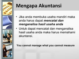 Mengapa Akuntansi
• Jika anda membuka usaha mandiri maka
anda harus dapat mencatat dan
menganalisa hasil usaha anda
• Untuk dapat mencatat dan menganalisa
hasil usaha anda maka harus memahami
akuntansi.
You cannot manage what you cannot measure
 