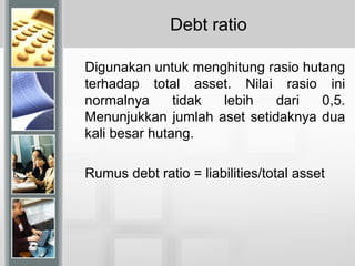 Debt ratio
Digunakan untuk menghitung rasio hutang
terhadap total asset. Nilai rasio ini
normalnya tidak lebih dari 0,5.
Menunjukkan jumlah aset setidaknya dua
kali besar hutang.
Rumus debt ratio = liabilities/total asset
 