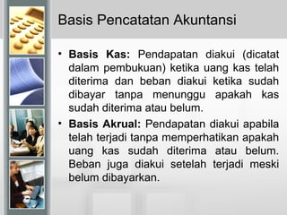 Basis Pencatatan Akuntansi
• Basis Kas: Pendapatan diakui (dicatat
dalam pembukuan) ketika uang kas telah
diterima dan beban diakui ketika sudah
dibayar tanpa menunggu apakah kas
sudah diterima atau belum.
• Basis Akrual: Pendapatan diakui apabila
telah terjadi tanpa memperhatikan apakah
uang kas sudah diterima atau belum.
Beban juga diakui setelah terjadi meski
belum dibayarkan.
 